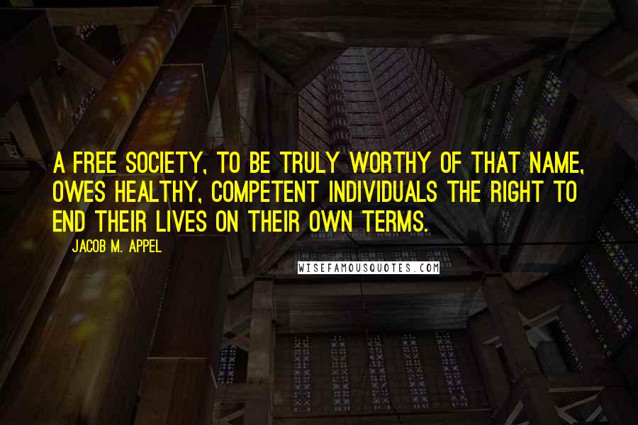 Jacob M. Appel Quotes: A free society, to be truly worthy of that name, owes healthy, competent individuals the right to end their lives on their own terms.