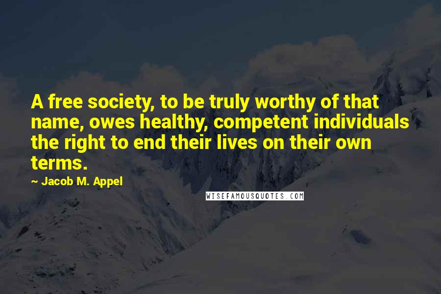 Jacob M. Appel Quotes: A free society, to be truly worthy of that name, owes healthy, competent individuals the right to end their lives on their own terms.