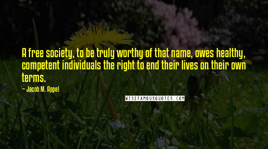 Jacob M. Appel Quotes: A free society, to be truly worthy of that name, owes healthy, competent individuals the right to end their lives on their own terms.