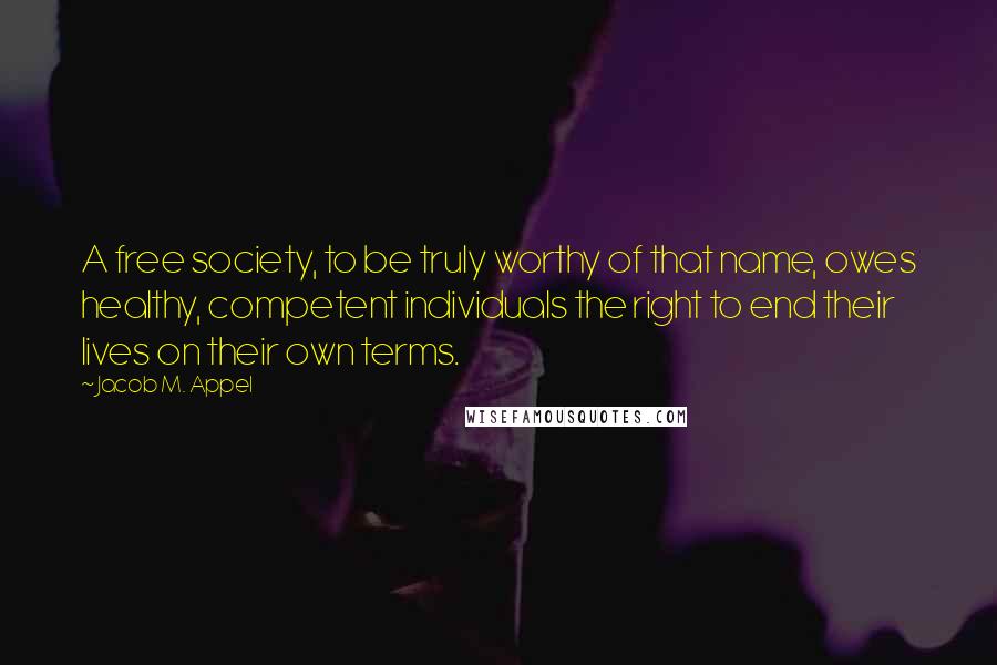 Jacob M. Appel Quotes: A free society, to be truly worthy of that name, owes healthy, competent individuals the right to end their lives on their own terms.