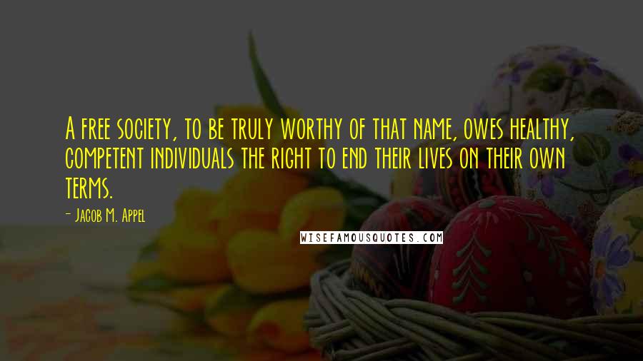 Jacob M. Appel Quotes: A free society, to be truly worthy of that name, owes healthy, competent individuals the right to end their lives on their own terms.
