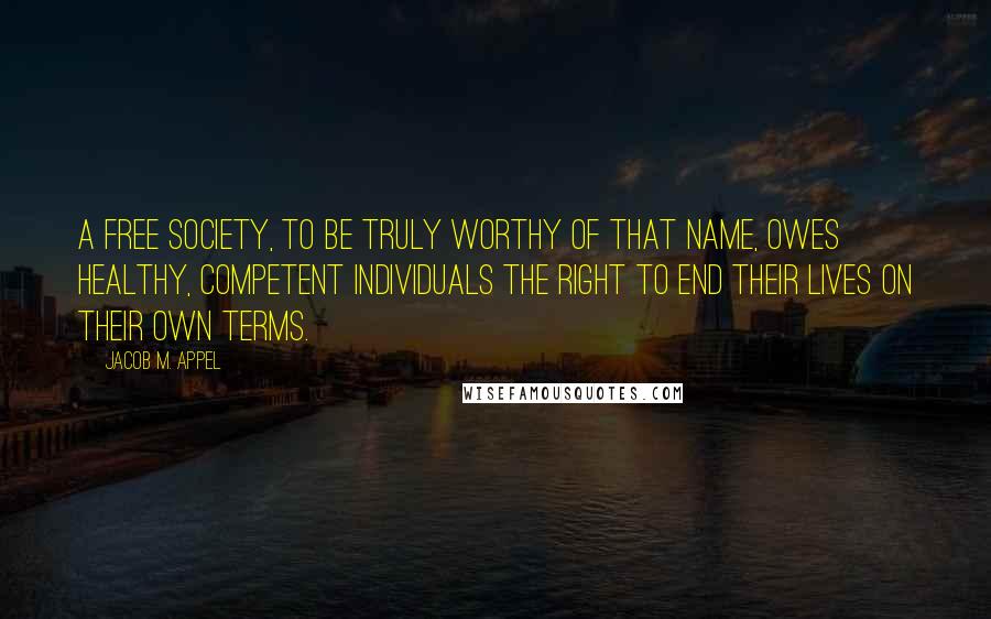 Jacob M. Appel Quotes: A free society, to be truly worthy of that name, owes healthy, competent individuals the right to end their lives on their own terms.