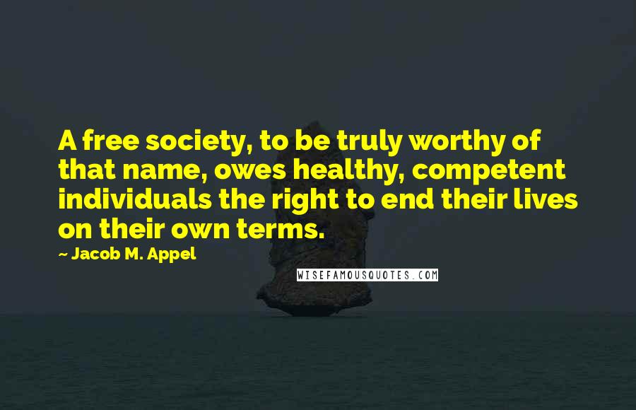 Jacob M. Appel Quotes: A free society, to be truly worthy of that name, owes healthy, competent individuals the right to end their lives on their own terms.