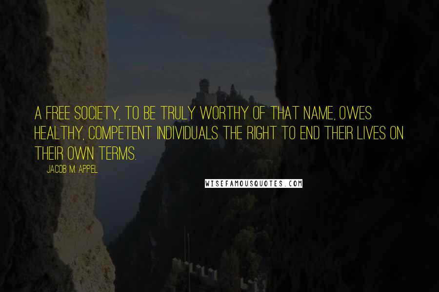 Jacob M. Appel Quotes: A free society, to be truly worthy of that name, owes healthy, competent individuals the right to end their lives on their own terms.