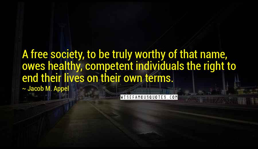 Jacob M. Appel Quotes: A free society, to be truly worthy of that name, owes healthy, competent individuals the right to end their lives on their own terms.