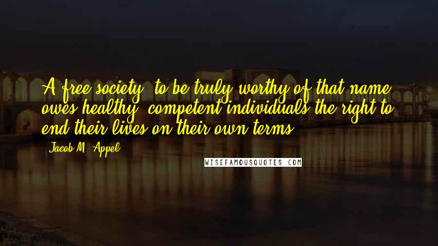 Jacob M. Appel Quotes: A free society, to be truly worthy of that name, owes healthy, competent individuals the right to end their lives on their own terms.