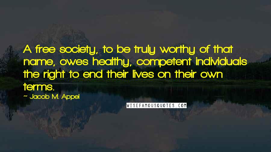 Jacob M. Appel Quotes: A free society, to be truly worthy of that name, owes healthy, competent individuals the right to end their lives on their own terms.