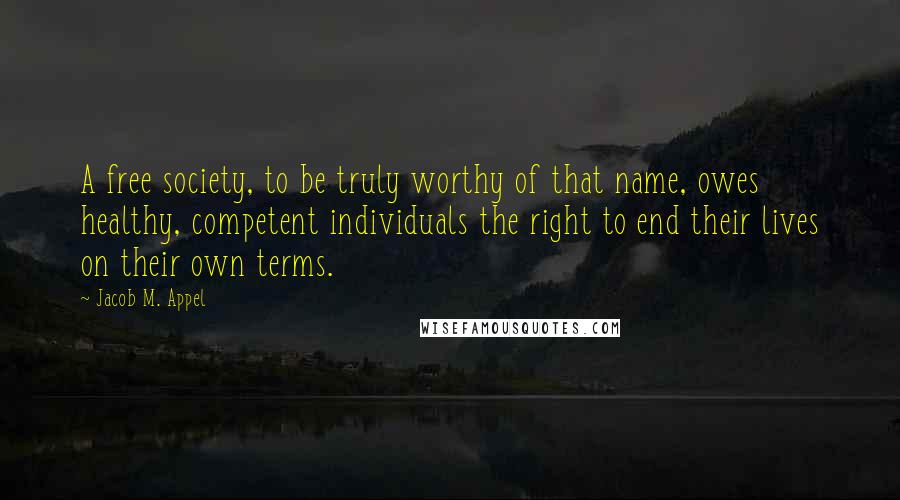 Jacob M. Appel Quotes: A free society, to be truly worthy of that name, owes healthy, competent individuals the right to end their lives on their own terms.