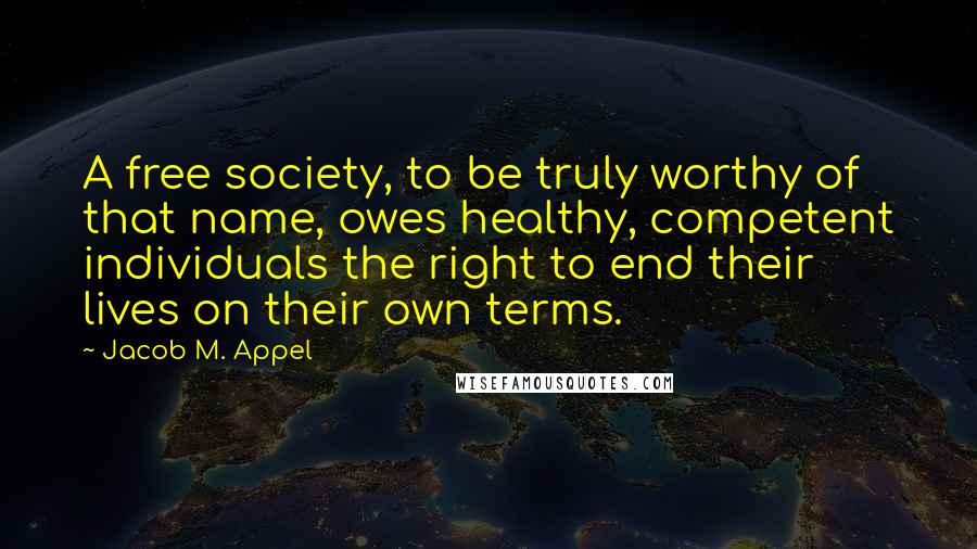 Jacob M. Appel Quotes: A free society, to be truly worthy of that name, owes healthy, competent individuals the right to end their lives on their own terms.