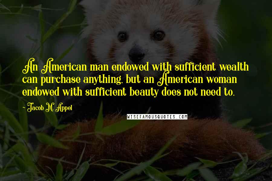 Jacob M. Appel Quotes: An American man endowed with sufficient wealth can purchase anything, but an American woman endowed with sufficient beauty does not need to.