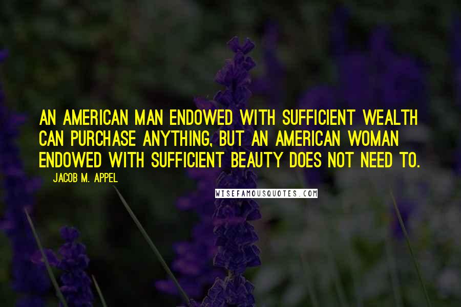 Jacob M. Appel Quotes: An American man endowed with sufficient wealth can purchase anything, but an American woman endowed with sufficient beauty does not need to.