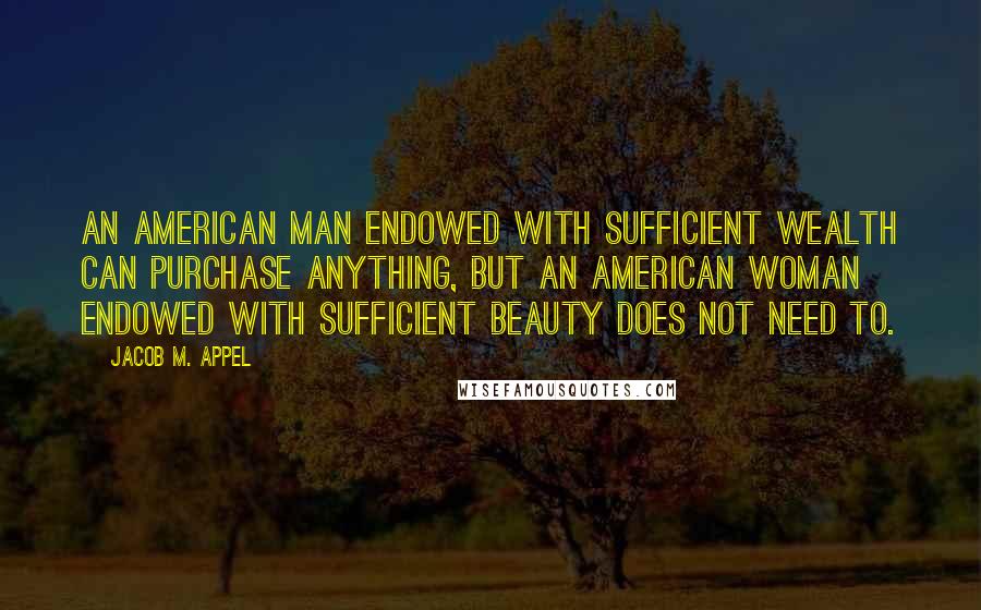 Jacob M. Appel Quotes: An American man endowed with sufficient wealth can purchase anything, but an American woman endowed with sufficient beauty does not need to.