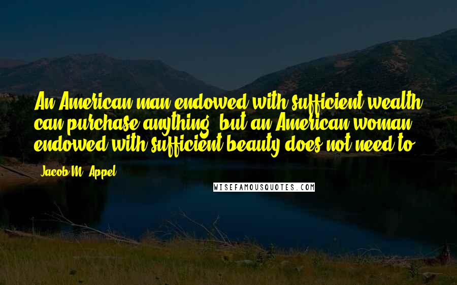 Jacob M. Appel Quotes: An American man endowed with sufficient wealth can purchase anything, but an American woman endowed with sufficient beauty does not need to.