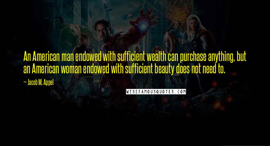 Jacob M. Appel Quotes: An American man endowed with sufficient wealth can purchase anything, but an American woman endowed with sufficient beauty does not need to.