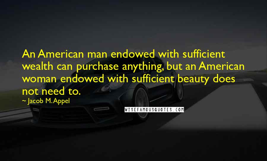 Jacob M. Appel Quotes: An American man endowed with sufficient wealth can purchase anything, but an American woman endowed with sufficient beauty does not need to.