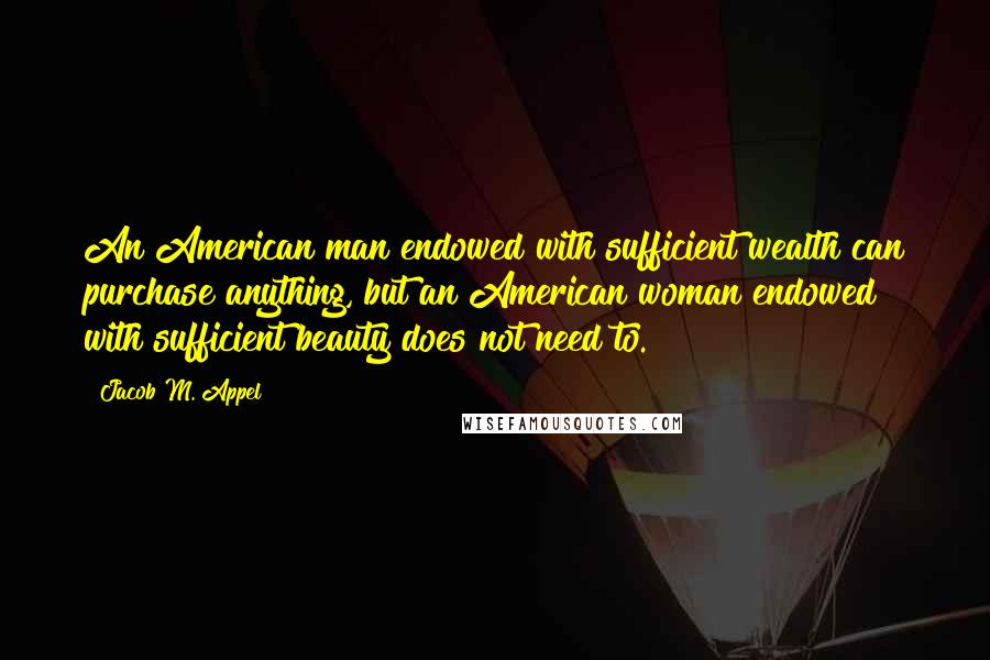 Jacob M. Appel Quotes: An American man endowed with sufficient wealth can purchase anything, but an American woman endowed with sufficient beauty does not need to.