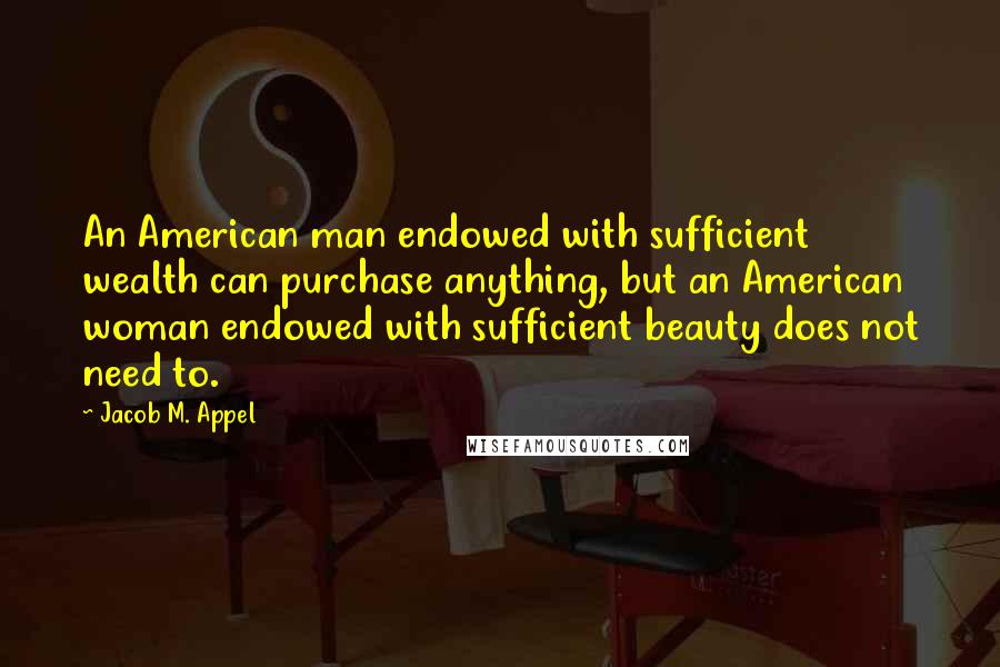 Jacob M. Appel Quotes: An American man endowed with sufficient wealth can purchase anything, but an American woman endowed with sufficient beauty does not need to.