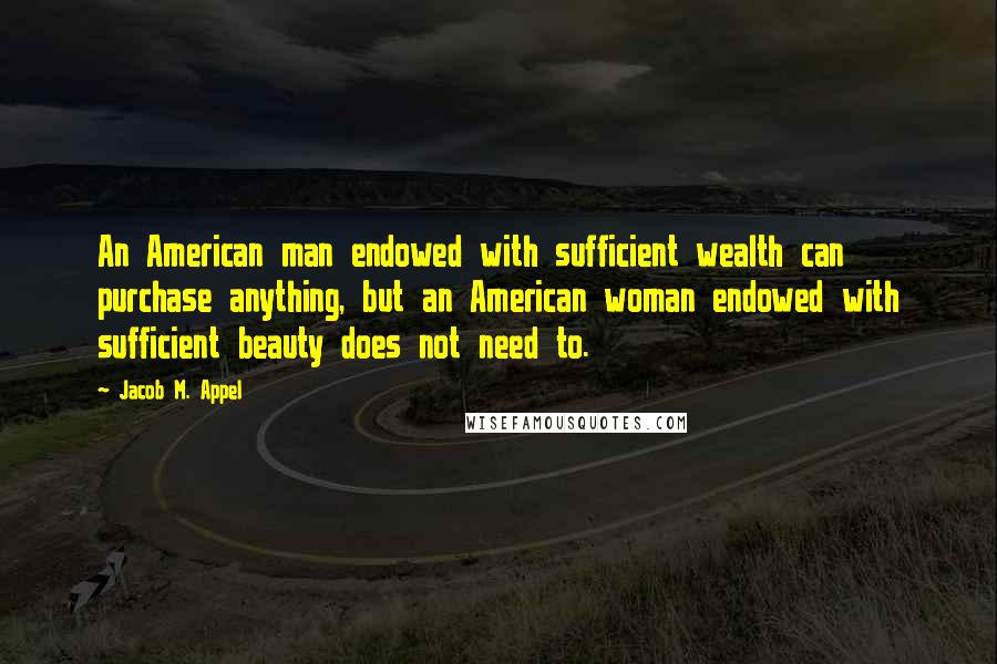 Jacob M. Appel Quotes: An American man endowed with sufficient wealth can purchase anything, but an American woman endowed with sufficient beauty does not need to.