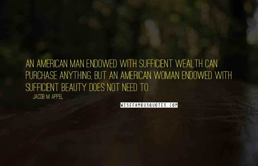 Jacob M. Appel Quotes: An American man endowed with sufficient wealth can purchase anything, but an American woman endowed with sufficient beauty does not need to.