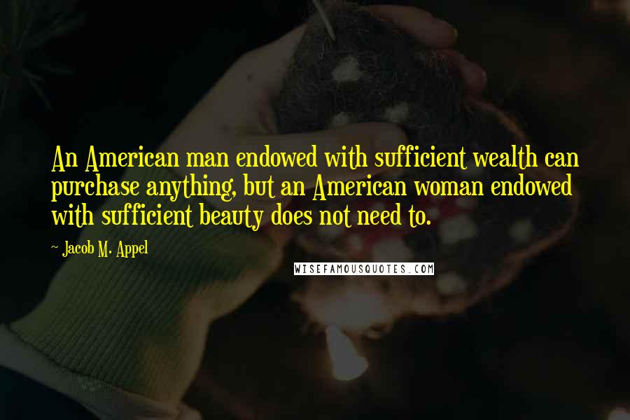 Jacob M. Appel Quotes: An American man endowed with sufficient wealth can purchase anything, but an American woman endowed with sufficient beauty does not need to.