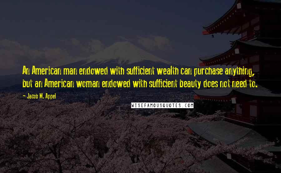 Jacob M. Appel Quotes: An American man endowed with sufficient wealth can purchase anything, but an American woman endowed with sufficient beauty does not need to.