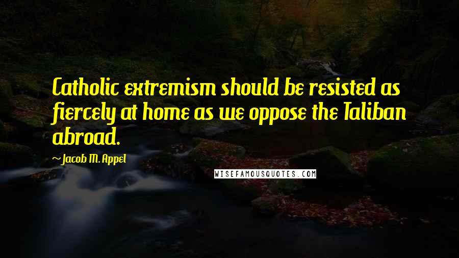Jacob M. Appel Quotes: Catholic extremism should be resisted as fiercely at home as we oppose the Taliban abroad.