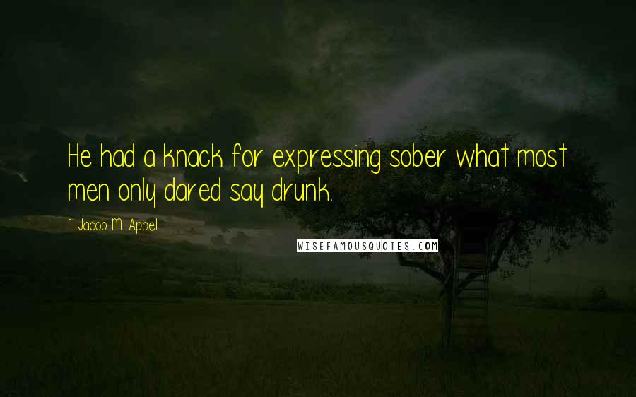 Jacob M. Appel Quotes: He had a knack for expressing sober what most men only dared say drunk.