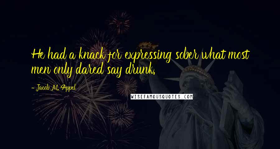 Jacob M. Appel Quotes: He had a knack for expressing sober what most men only dared say drunk.