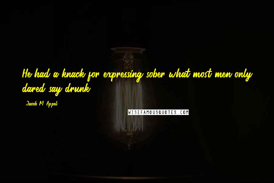 Jacob M. Appel Quotes: He had a knack for expressing sober what most men only dared say drunk.