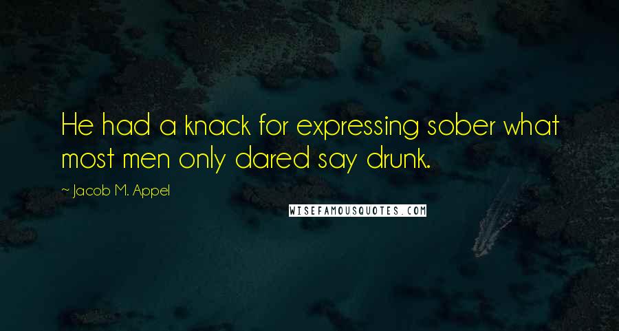 Jacob M. Appel Quotes: He had a knack for expressing sober what most men only dared say drunk.