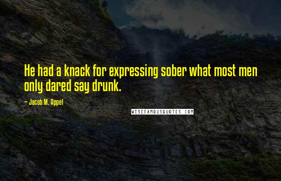 Jacob M. Appel Quotes: He had a knack for expressing sober what most men only dared say drunk.