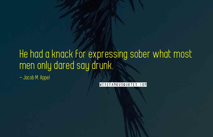 Jacob M. Appel Quotes: He had a knack for expressing sober what most men only dared say drunk.