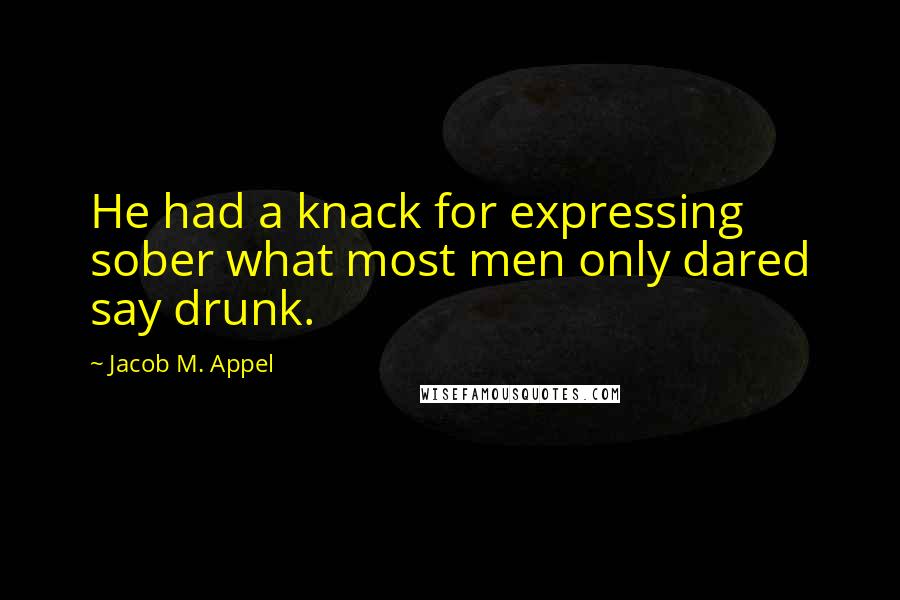 Jacob M. Appel Quotes: He had a knack for expressing sober what most men only dared say drunk.