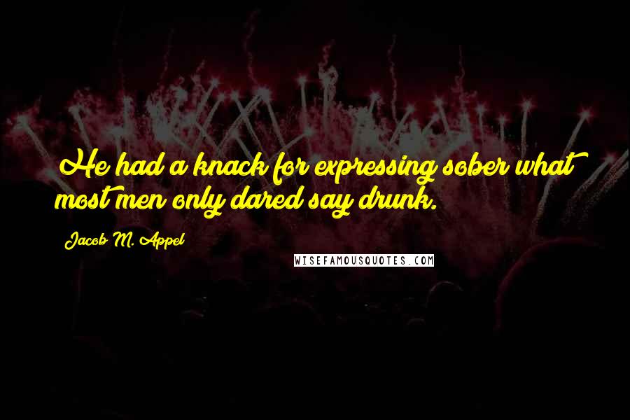 Jacob M. Appel Quotes: He had a knack for expressing sober what most men only dared say drunk.