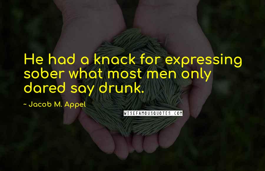 Jacob M. Appel Quotes: He had a knack for expressing sober what most men only dared say drunk.