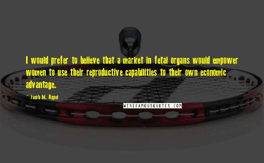 Jacob M. Appel Quotes: I would prefer to believe that a market in fetal organs would empower women to use their reproductive capabilities to their own economic advantage.