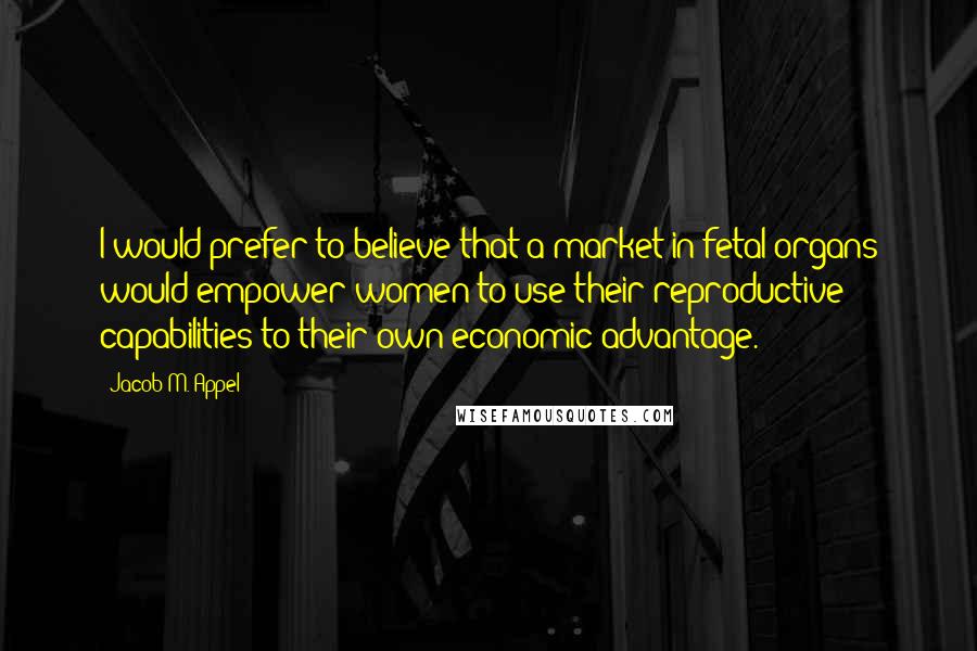 Jacob M. Appel Quotes: I would prefer to believe that a market in fetal organs would empower women to use their reproductive capabilities to their own economic advantage.