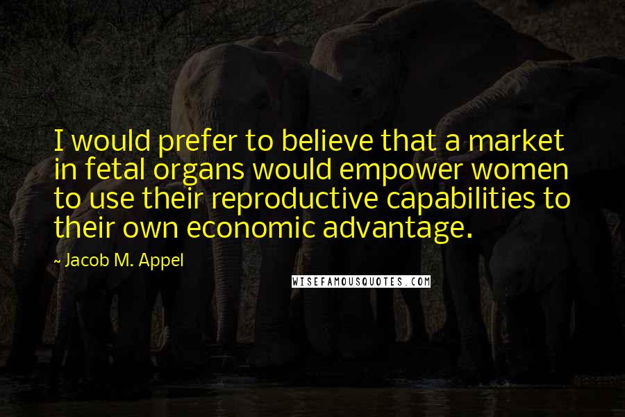 Jacob M. Appel Quotes: I would prefer to believe that a market in fetal organs would empower women to use their reproductive capabilities to their own economic advantage.