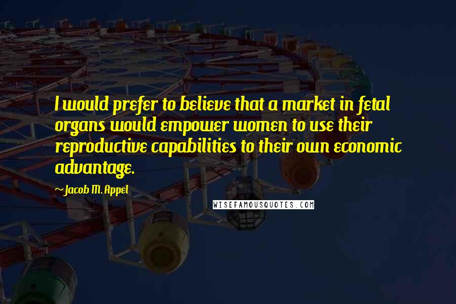 Jacob M. Appel Quotes: I would prefer to believe that a market in fetal organs would empower women to use their reproductive capabilities to their own economic advantage.