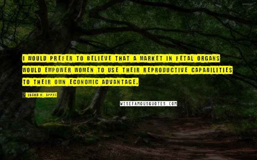 Jacob M. Appel Quotes: I would prefer to believe that a market in fetal organs would empower women to use their reproductive capabilities to their own economic advantage.