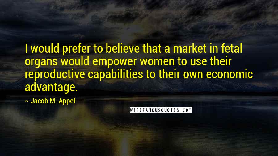 Jacob M. Appel Quotes: I would prefer to believe that a market in fetal organs would empower women to use their reproductive capabilities to their own economic advantage.