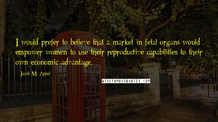 Jacob M. Appel Quotes: I would prefer to believe that a market in fetal organs would empower women to use their reproductive capabilities to their own economic advantage.
