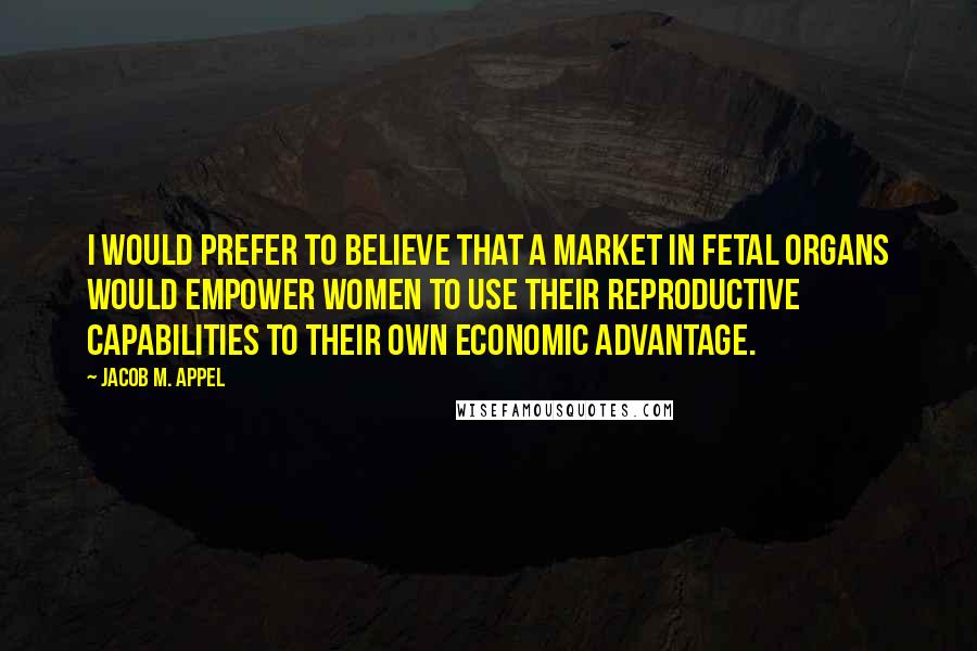 Jacob M. Appel Quotes: I would prefer to believe that a market in fetal organs would empower women to use their reproductive capabilities to their own economic advantage.