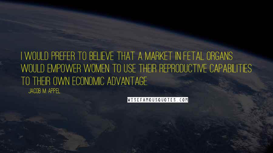 Jacob M. Appel Quotes: I would prefer to believe that a market in fetal organs would empower women to use their reproductive capabilities to their own economic advantage.