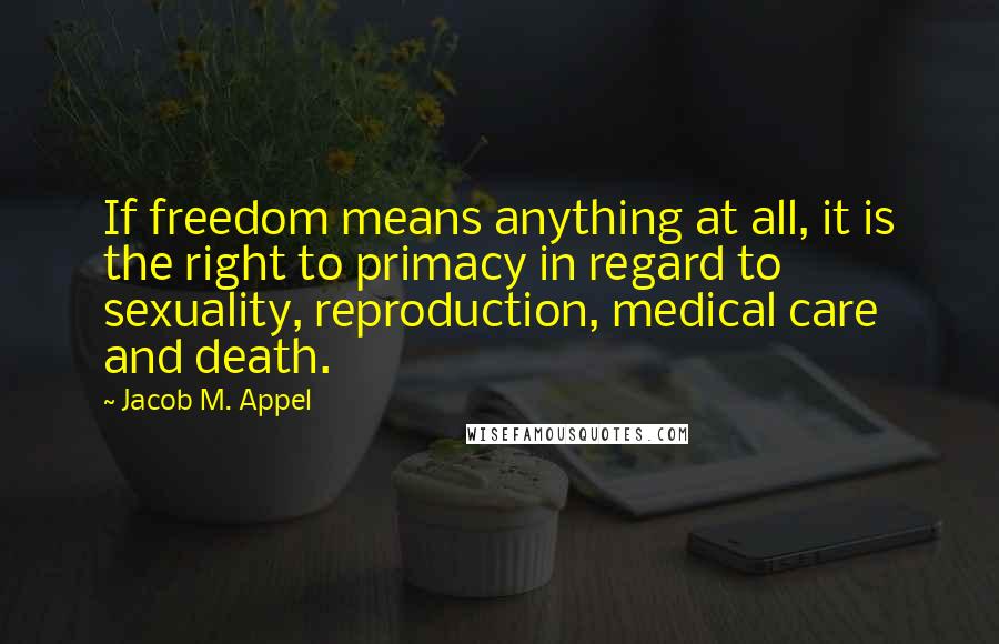 Jacob M. Appel Quotes: If freedom means anything at all, it is the right to primacy in regard to sexuality, reproduction, medical care and death.