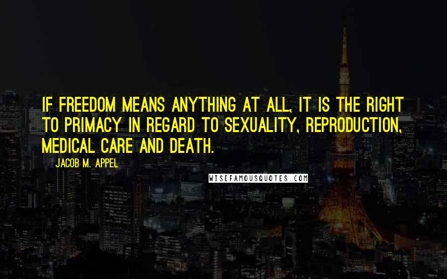 Jacob M. Appel Quotes: If freedom means anything at all, it is the right to primacy in regard to sexuality, reproduction, medical care and death.