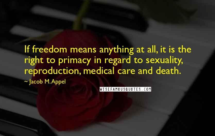 Jacob M. Appel Quotes: If freedom means anything at all, it is the right to primacy in regard to sexuality, reproduction, medical care and death.