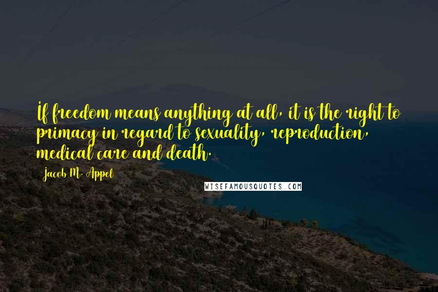 Jacob M. Appel Quotes: If freedom means anything at all, it is the right to primacy in regard to sexuality, reproduction, medical care and death.