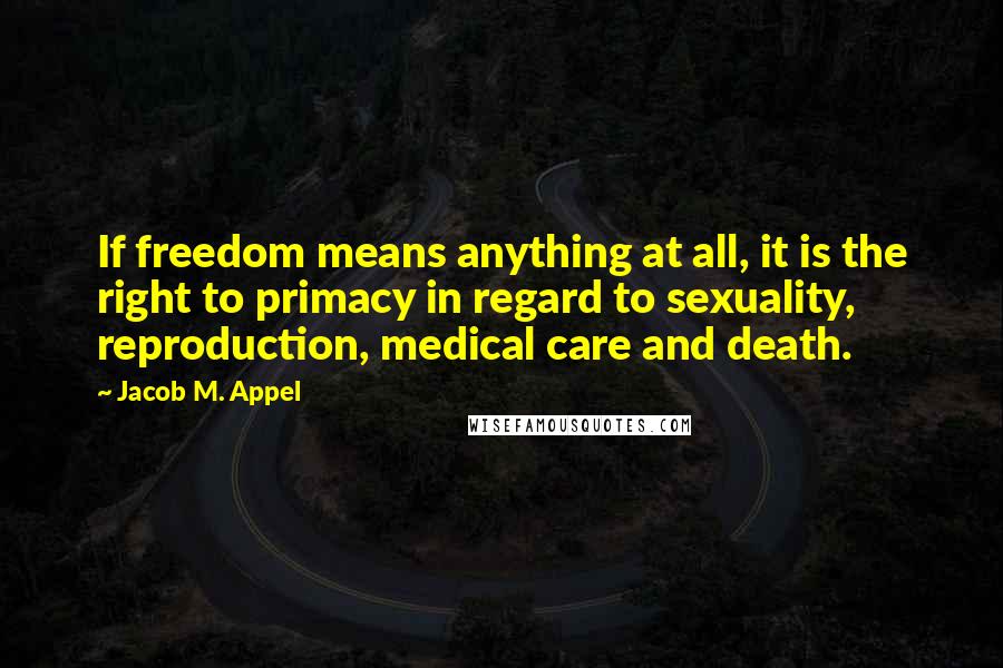 Jacob M. Appel Quotes: If freedom means anything at all, it is the right to primacy in regard to sexuality, reproduction, medical care and death.