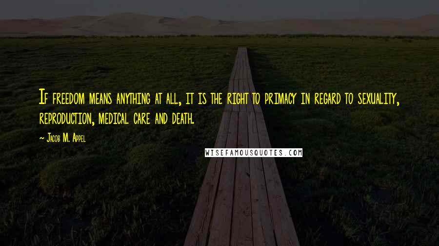 Jacob M. Appel Quotes: If freedom means anything at all, it is the right to primacy in regard to sexuality, reproduction, medical care and death.